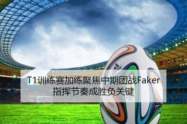 T1训练赛加练聚焦中期团战Faker指挥节奏成胜负关键