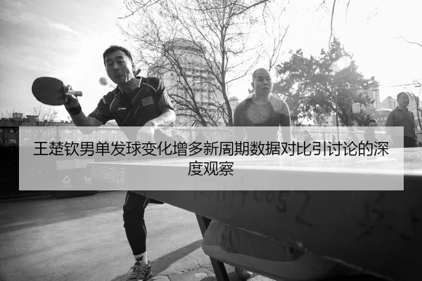 王楚钦男单发球变化增多新周期数据对比引讨论的深度观察